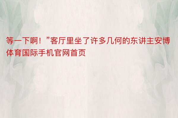 等一下啊！”客厅里坐了许多几何的东讲主安博体育国际手机官网首页