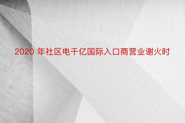 2020 年社区电千亿国际入口商营业谢火时