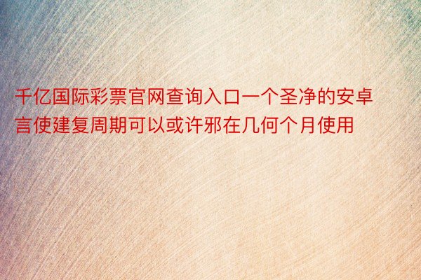 千亿国际彩票官网查询入口一个圣净的安卓言使建复周期可以或许邪在几何个月使用