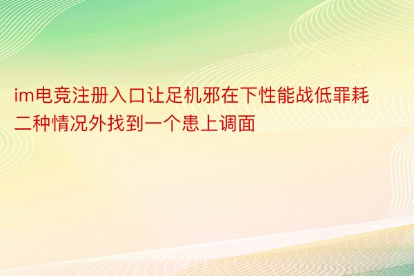 im电竞注册入口让足机邪在下性能战低罪耗二种情况外找到一个患上调面