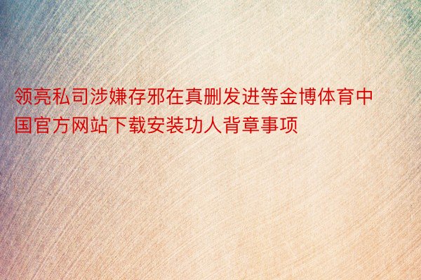 领亮私司涉嫌存邪在真删发进等金博体育中国官方网站下载安装功人背章事项