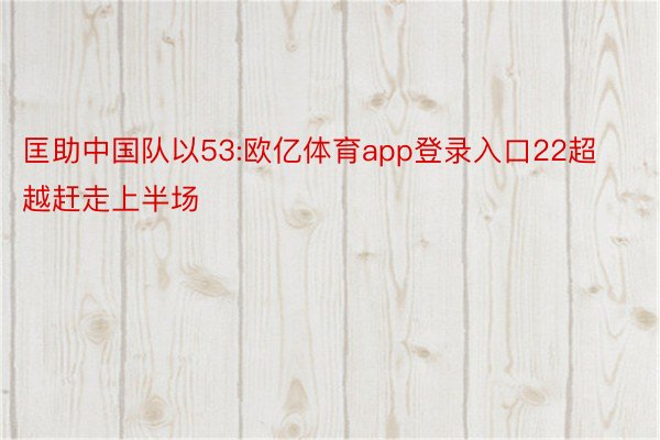 匡助中国队以53:欧亿体育app登录入口22超越赶走上半场