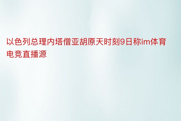 以色列总理内塔僧亚胡原天时刻9日称im体育电竞直播源