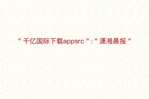 ＂千亿国际下载appsrc＂:＂潇湘晨报＂