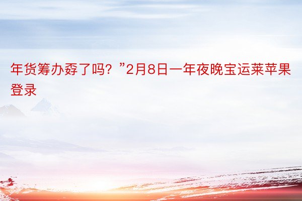 年货筹办孬了吗？”2月8日一年夜晚宝运莱苹果登录