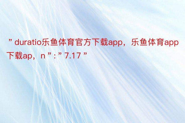 ＂duratio乐鱼体育官方下载app，乐鱼体育app下载ap，n＂:＂7.17＂