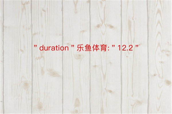 ＂duration＂乐鱼体育:＂12.2＂