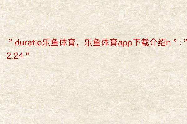 ＂duratio乐鱼体育，乐鱼体育app下载介绍n＂:＂12.24＂