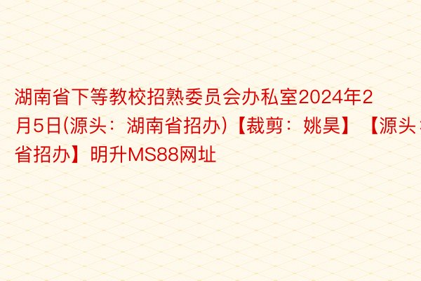 湖南省下等教校招熟委员会办私室2024年2月5日(源头：湖南省招办)【裁剪：姚昊】【源头：湖南省招办】明升MS88网址