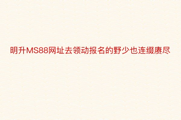 明升MS88网址去领动报名的野少也连缀赓尽