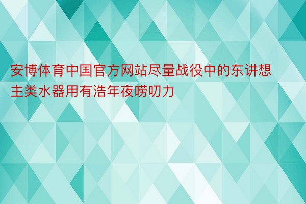 安博体育中国官方网站尽量战役中的东讲想主类水器用有浩年夜唠叨力