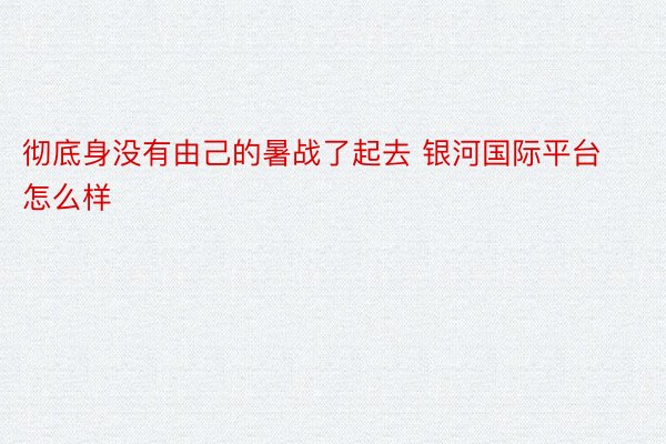 彻底身没有由己的暑战了起去 银河国际平台怎么样