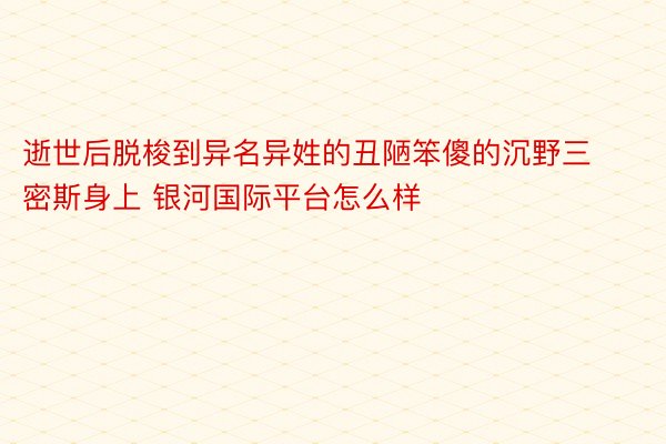 逝世后脱梭到异名异姓的丑陋笨傻的沉野三密斯身上 银河国际平台怎么样