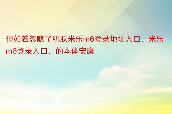 但如若忽略了肌肤米乐m6登录地址入口，米乐m6登录入口，的本体安康