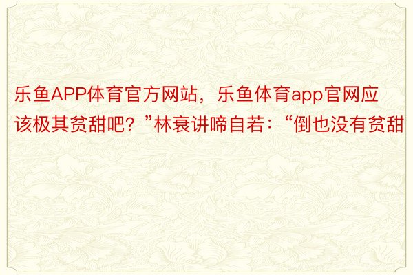 乐鱼APP体育官方网站，乐鱼体育app官网应该极其贫甜吧？”林衰讲啼自若：“倒也没有贫甜