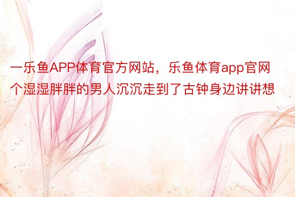 一乐鱼APP体育官方网站，乐鱼体育app官网个湿湿胖胖的男人沉沉走到了古钟身边讲讲想