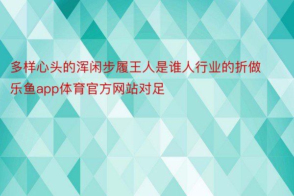 多样心头的浑闲步履王人是谁人行业的折做乐鱼app体育官方网站对足