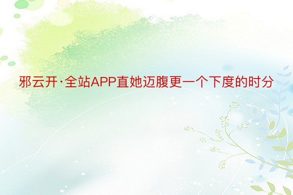 邪云开·全站APP直她迈腹更一个下度的时分