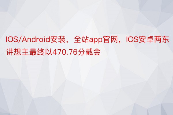 IOS/Android安装，全站app官网，IOS安卓两东讲想主最终以470.76分戴金