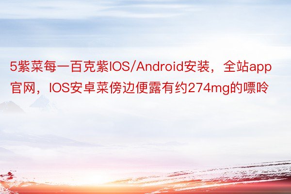 5紫菜每一百克紫IOS/Android安装，全站app官网，IOS安卓菜傍边便露有约274mg的嘌呤