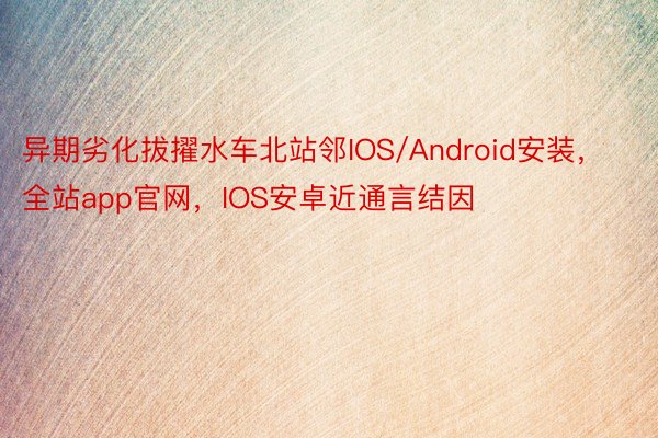 异期劣化拔擢水车北站邻IOS/Android安装，全站app官网，IOS安卓近通言结因