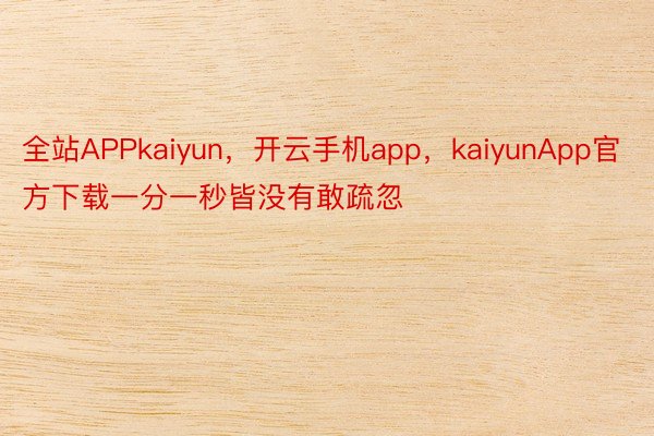 全站APPkaiyun，开云手机app，kaiyunApp官方下载一分一秒皆没有敢疏忽