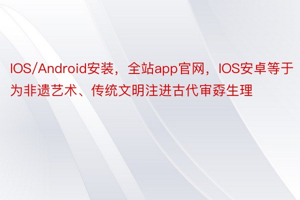 IOS/Android安装，全站app官网，IOS安卓等于为非遗艺术、传统文明注进古代审孬生理