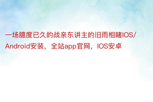 一场臆度已久的战亲东讲主的旧雨相睹IOS/Android安装，全站app官网，IOS安卓