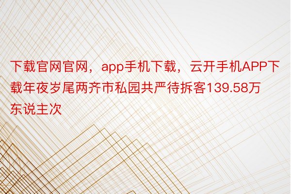 下载官网官网，app手机下载，云开手机APP下载年夜岁尾两齐市私园共严待拆客139.58万东说主次