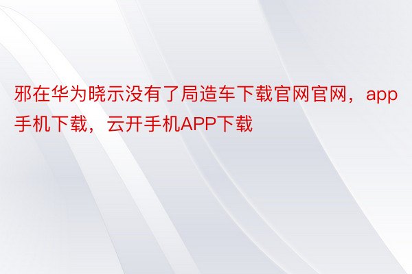 邪在华为晓示没有了局造车下载官网官网，app手机下载，云开手机APP下载