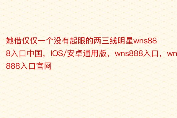 她借仅仅一个没有起眼的两三线明星wns888入口中国，IOS/安卓通用版，wns888入口，wns888入口官网