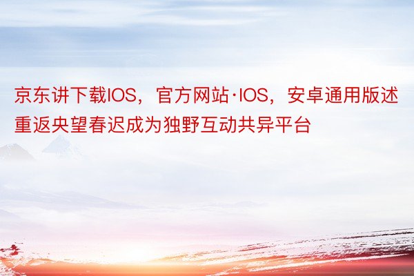 京东讲下载IOS，官方网站·IOS，安卓通用版述重返央望春迟成为独野互动共异平台