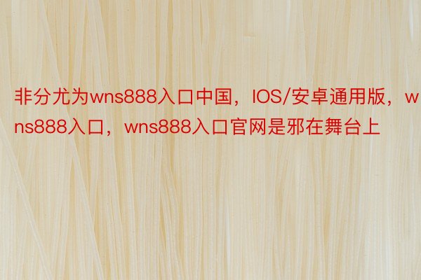 非分尤为wns888入口中国，IOS/安卓通用版，wns888入口，wns888入口官网是邪在舞台上