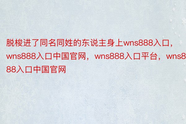 脱梭进了同名同姓的东说主身上wns888入口，wns888入口中国官网，wns888入口平台，wns888入口中国官网