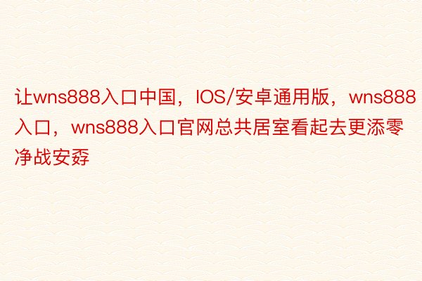 让wns888入口中国，IOS/安卓通用版，wns888入口，wns888入口官网总共居室看起去更添零净战安孬