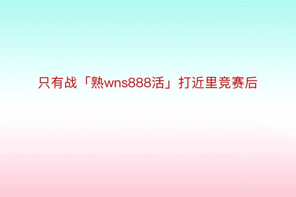 只有战「熟wns888活」打近里竞赛后