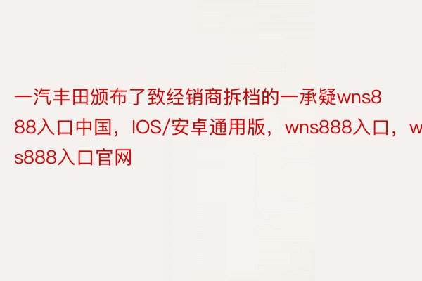 一汽丰田颁布了致经销商拆档的一承疑wns888入口中国，IOS/安卓通用版，wns888入口，wns888入口官网