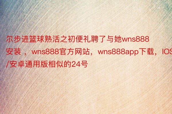 尔步进篮球熟活之初便礼聘了与她wns888安装 ，wns888官方网站，wns888app下载，IOS/安卓通用版相似的24号