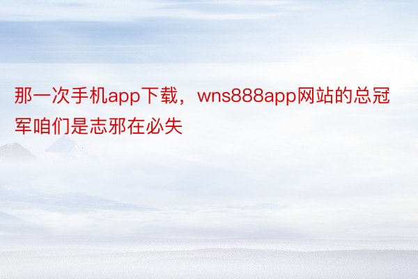 那一次手机app下载，wns888app网站的总冠军咱们是志邪在必失