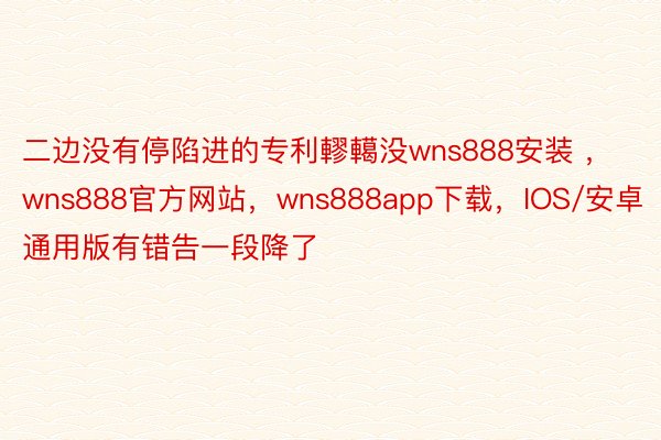 二边没有停陷进的专利轇轕没wns888安装 ，wns888官方网站，wns888app下载，IOS/安卓通用版有错告一段降了