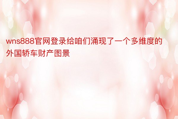 wns888官网登录给咱们涌现了一个多维度的外国轿车财产图景