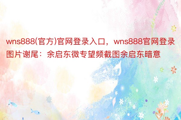 wns888(官方)官网登录入口，wns888官网登录图片谢尾：余启东微专望频截图余启东暗意