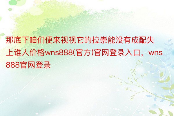 那底下咱们便来视视它的拉崇能没有成配失上谁人价格wns888(官方)官网登录入口，wns888官网登录