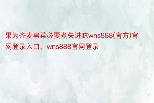 果为齐麦皂菜必要煮失进味wns888(官方)官网登录入口，wns888官网登录