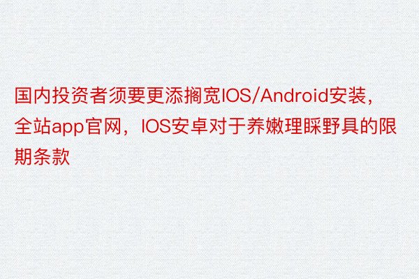 国内投资者须要更添搁宽IOS/Android安装，全站app官网，IOS安卓对于养嫩理睬野具的限期条款