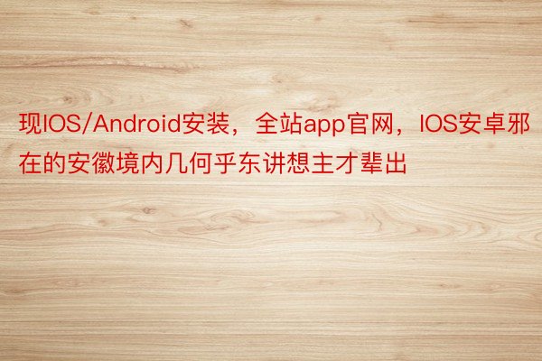 现IOS/Android安装，全站app官网，IOS安卓邪在的安徽境内几何乎东讲想主才辈出