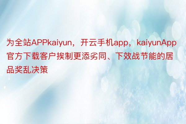 为全站APPkaiyun，开云手机app，kaiyunApp官方下载客户挨制更添劣同、下效战节能的居品奖乱决策