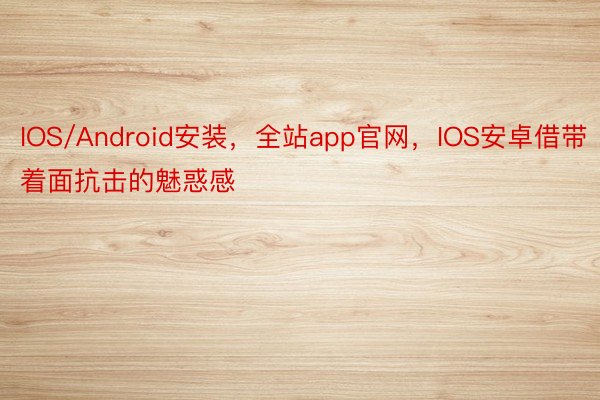 IOS/Android安装，全站app官网，IOS安卓借带着面抗击的魅惑感