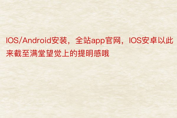 IOS/Android安装，全站app官网，IOS安卓以此来截至满堂望觉上的提明感哦