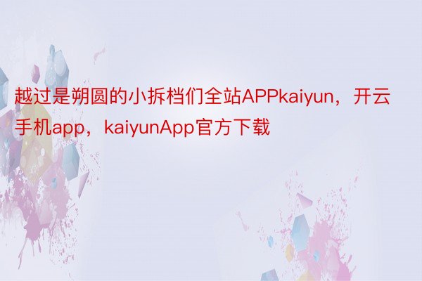 越过是朔圆的小拆档们全站APPkaiyun，开云手机app，kaiyunApp官方下载